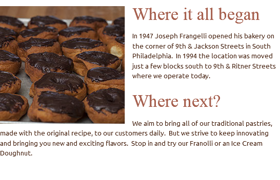 ﷯Where it all began In 1947 Joseph Frangelli opened his bakery on the corner of 9th & Jackson Streets in South Philadelphia. In 1994 the location was moved just a few blocks south to 9th & Ritner Streets where we operate today. Where next? We aim to bring all of our traditional pastries, made with the original recipe, to our customers daily. But we strive to keep innovating and bringing you new and exciting flavors. Stop in and try our Franolli or an Ice Cream Doughnut. 